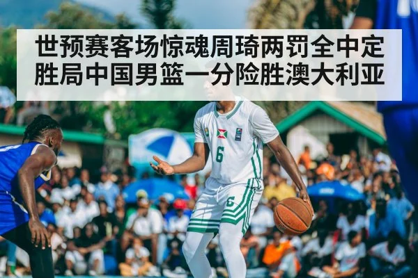 世预赛客场惊魂周琦两罚全中定胜局中国男篮一分险胜澳大利亚