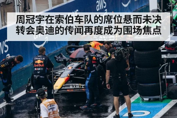 周冠宇在索伯车队的席位悬而未决 转会奥迪的传闻再度成为围场焦点