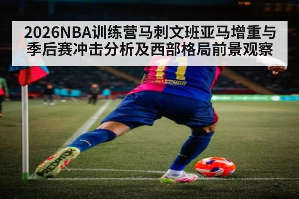 2026NBA训练营马刺文班亚马增重与季后赛冲击分析及西部格局前景观察